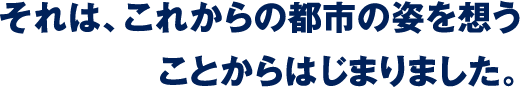 それは、これからの都市の姿を想うことからはじまりました。