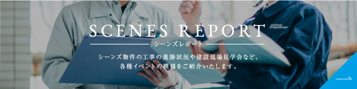 シーンズレポート シーンズ物件の工事の進捗状況や建設現場見学会など、各種イベントの模様をご紹介いたします。